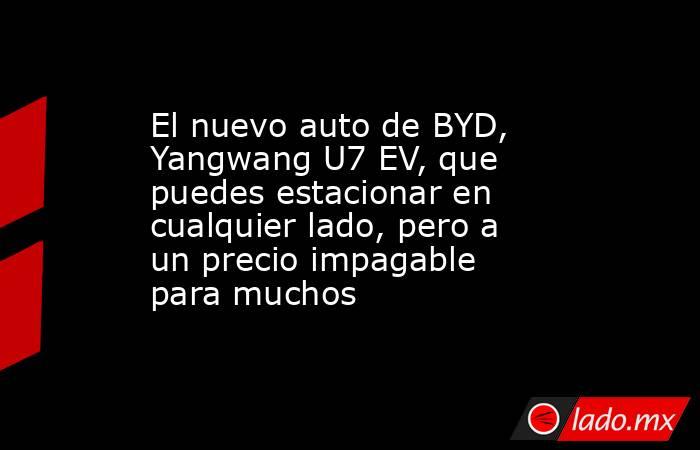 El nuevo auto de BYD, Yangwang U7 EV, que puedes estacionar en cualquier lado, pero a un precio impagable para muchos. Noticias en tiempo real