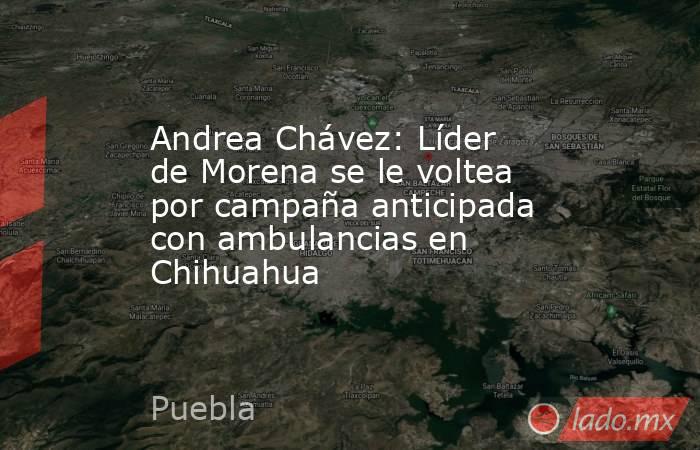 Andrea Chávez: Líder de Morena se le voltea por campaña anticipada con ambulancias en Chihuahua . Noticias en tiempo real