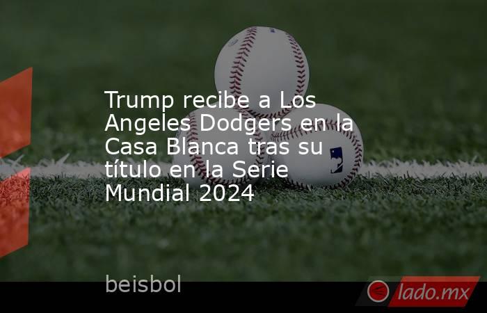Trump recibe a Los Angeles Dodgers en la Casa Blanca tras su título en la Serie Mundial 2024. Noticias en tiempo real