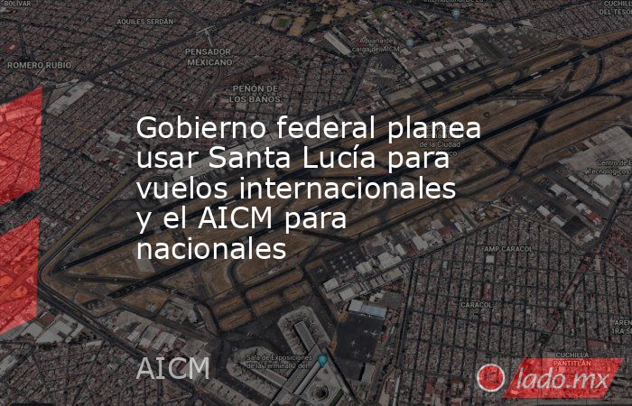 Gobierno federal planea usar Santa Lucía para vuelos internacionales y el AICM para nacionales. Noticias en tiempo real