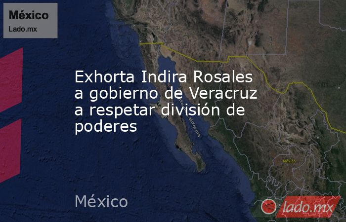 Exhorta Indira Rosales a gobierno de Veracruz a respetar división de poderes. Noticias en tiempo real