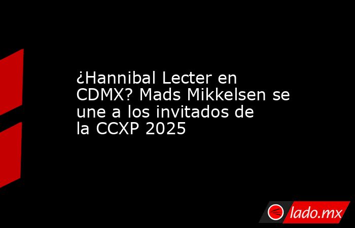¿Hannibal Lecter en CDMX? Mads Mikkelsen se une a los invitados de la CCXP 2025. Noticias en tiempo real