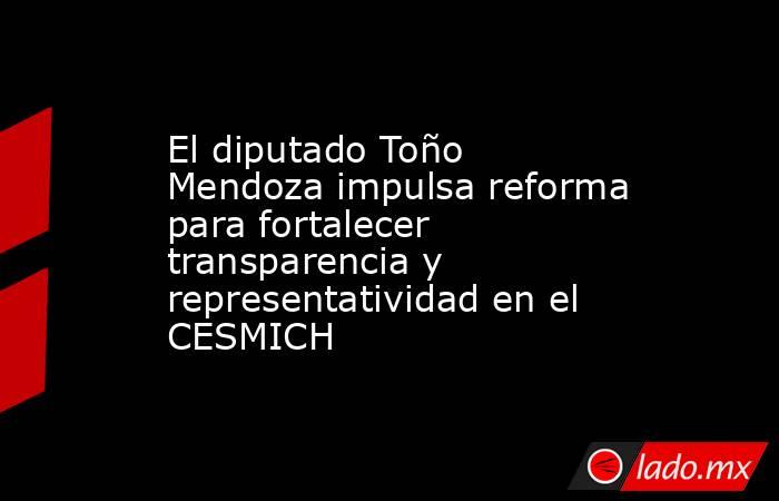 El diputado Toño Mendoza impulsa reforma para fortalecer transparencia y representatividad en el CESMICH. Noticias en tiempo real