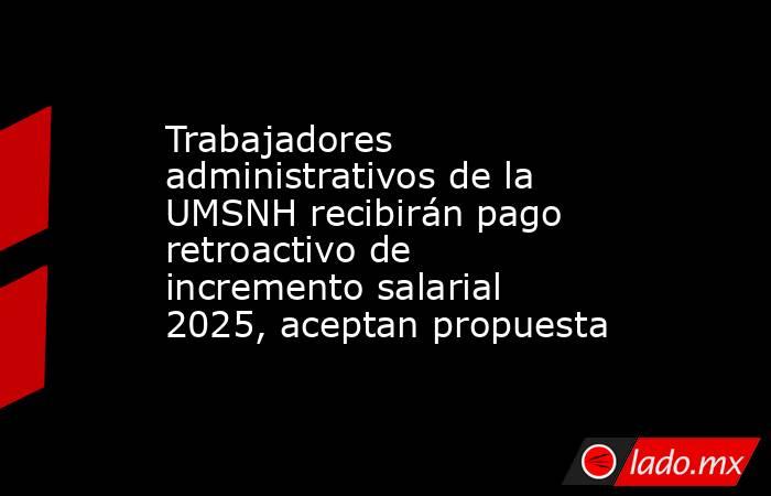 Trabajadores administrativos de la UMSNH recibirán pago retroactivo de incremento salarial 2025, aceptan propuesta. Noticias en tiempo real