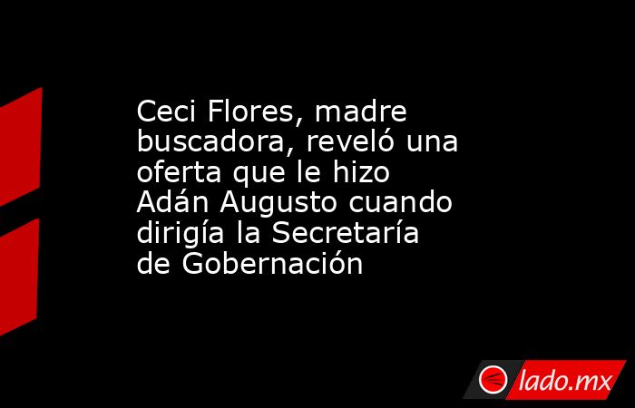 Ceci Flores, madre buscadora, reveló una oferta que le hizo Adán Augusto cuando dirigía la Secretaría de Gobernación. Noticias en tiempo real