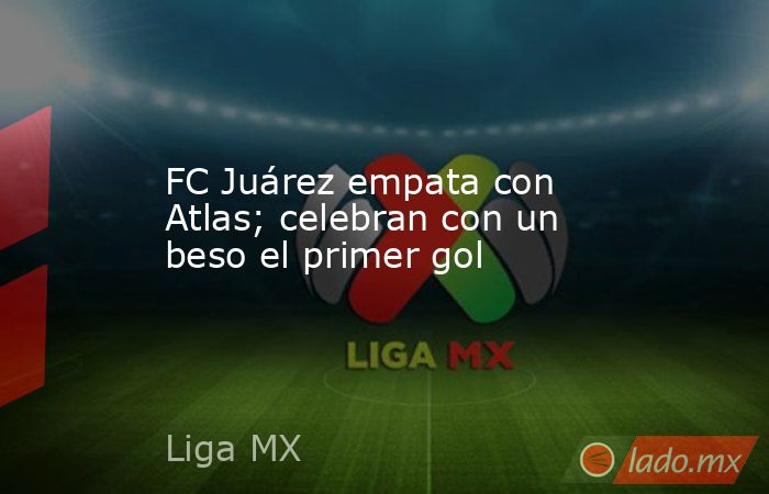 FC Juárez empata con Atlas; celebran con un beso el primer gol. Noticias en tiempo real