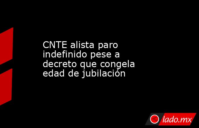 CNTE alista paro indefinido pese a decreto que congela edad de jubilación. Noticias en tiempo real