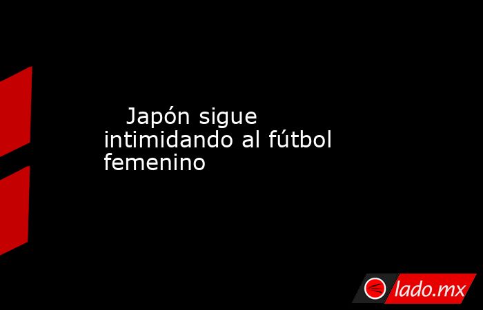                                                                                                    Japón sigue intimidando al fútbol femenino                                                                                               . Noticias en tiempo real