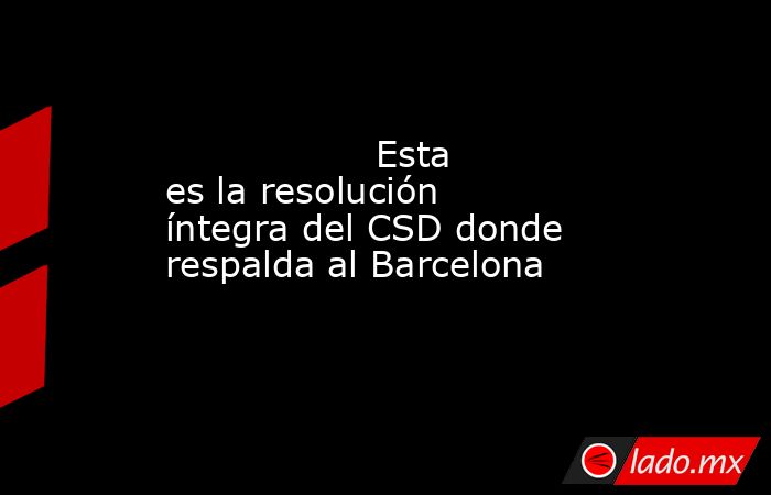                  Esta es la resolución íntegra del CSD donde respalda al Barcelona             . Noticias en tiempo real