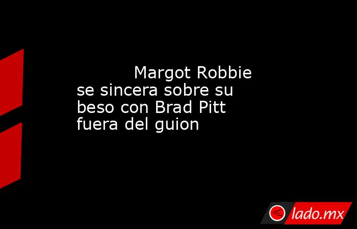                                                                                   Margot Robbie se sincera sobre su beso con Brad Pitt fuera del guion                                                                              . Noticias en tiempo real