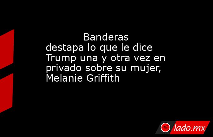                                                                                    Banderas destapa lo que le dice Trump una y otra vez en privado sobre su mujer, Melanie Griffith                                                                            . Noticias en tiempo real