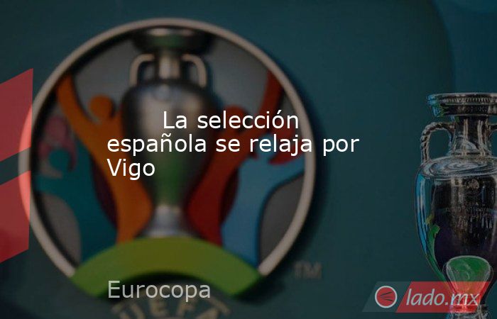                                                       La selección española se relaja por Vigo                                                   . Noticias en tiempo real