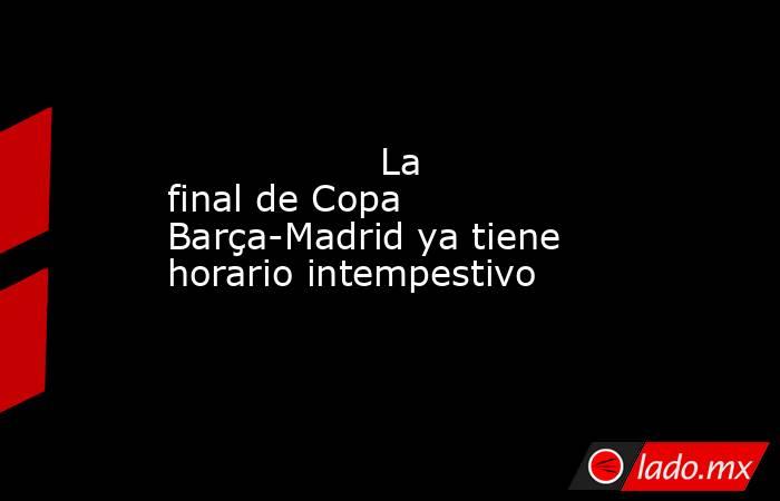                  La final de Copa Barça-Madrid ya tiene horario intempestivo             . Noticias en tiempo real