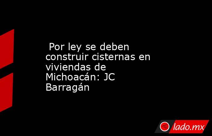  Por ley se deben construir cisternas en viviendas de Michoacán: JC Barragán. Noticias en tiempo real