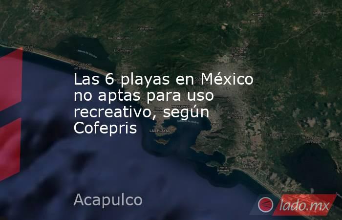 Las 6 playas en México no aptas para uso recreativo, según Cofepris. Noticias en tiempo real