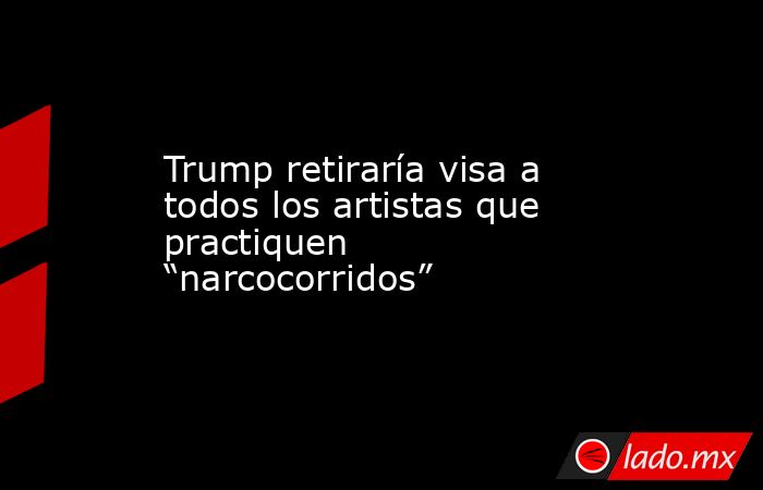 Trump retiraría visa a todos los artistas que practiquen “narcocorridos”. Noticias en tiempo real