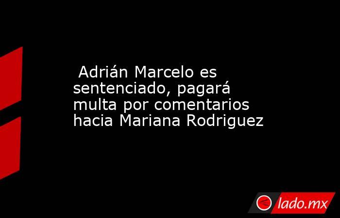  Adrián Marcelo es sentenciado, pagará multa por comentarios hacia Mariana Rodriguez. Noticias en tiempo real