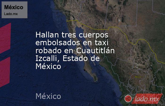 Hallan tres cuerpos embolsados en taxi robado en Cuautitlán Izcalli, Estado de México. Noticias en tiempo real