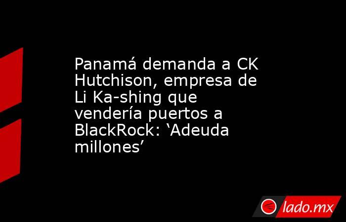 Panamá demanda a CK Hutchison, empresa de Li Ka-shing que vendería puertos a BlackRock: ‘Adeuda millones’. Noticias en tiempo real