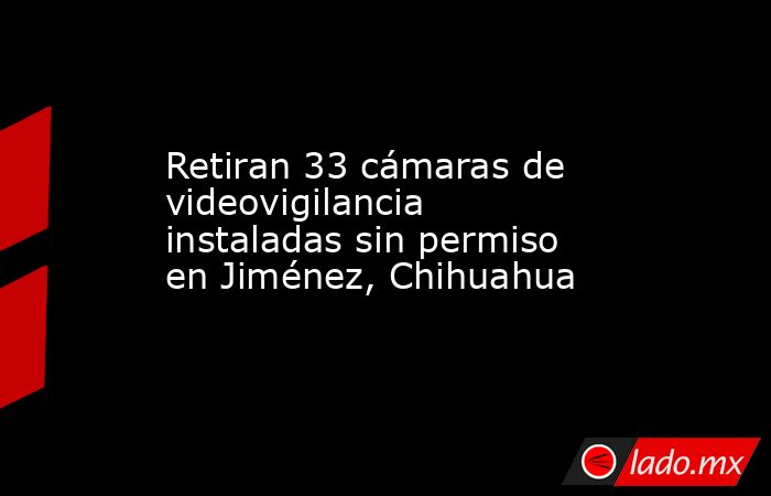 Retiran 33 cámaras de videovigilancia instaladas sin permiso en Jiménez, Chihuahua. Noticias en tiempo real