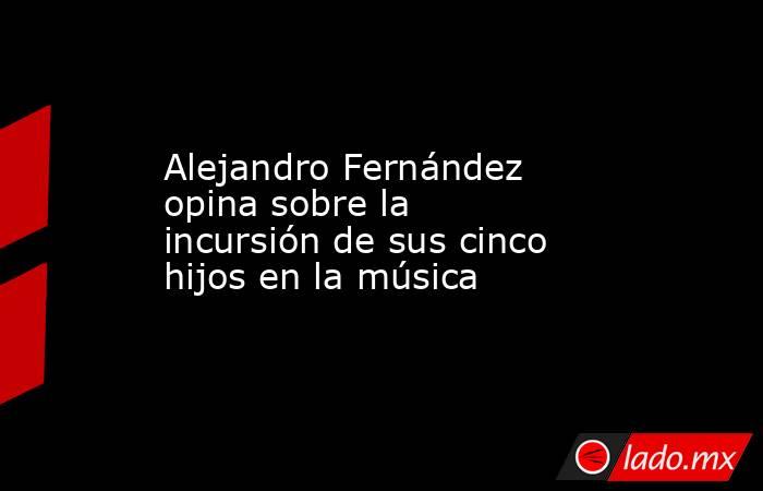 Alejandro Fernández opina sobre la incursión de sus cinco hijos en la música. Noticias en tiempo real