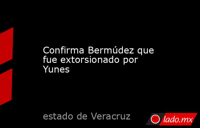 Confirma Bermúdez que fue extorsionado por Yunes. Noticias en tiempo real