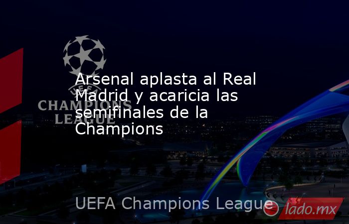 Arsenal aplasta al Real Madrid y acaricia las semifinales de la Champions. Noticias en tiempo real