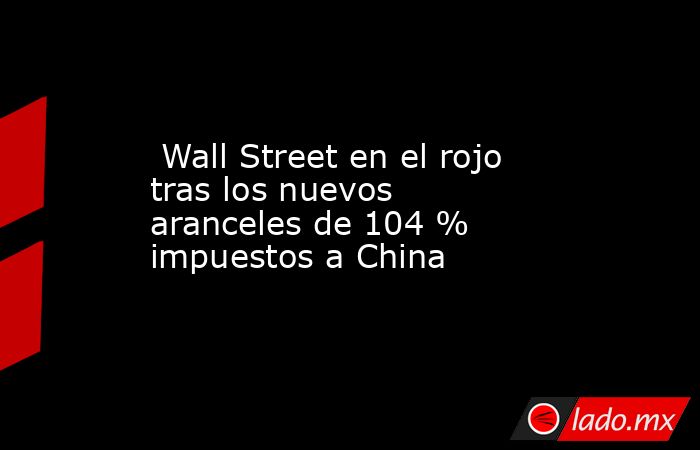  Wall Street en el rojo tras los nuevos aranceles de 104 % impuestos a China. Noticias en tiempo real