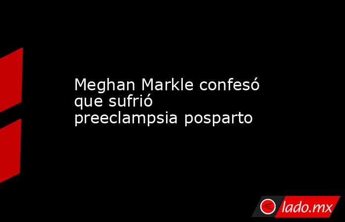 Meghan Markle confesó que sufrió preeclampsia posparto. Noticias en tiempo real