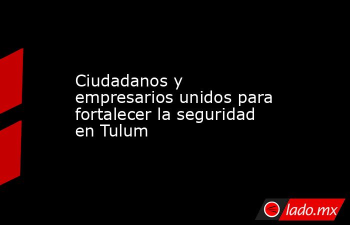 Ciudadanos y empresarios unidos para fortalecer la seguridad en Tulum. Noticias en tiempo real