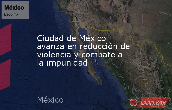 Ciudad de México avanza en reducción de violencia y combate a la impunidad. Noticias en tiempo real