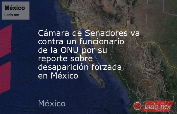 Cámara de Senadores va contra un funcionario de la ONU por su reporte sobre desaparición forzada en México . Noticias en tiempo real