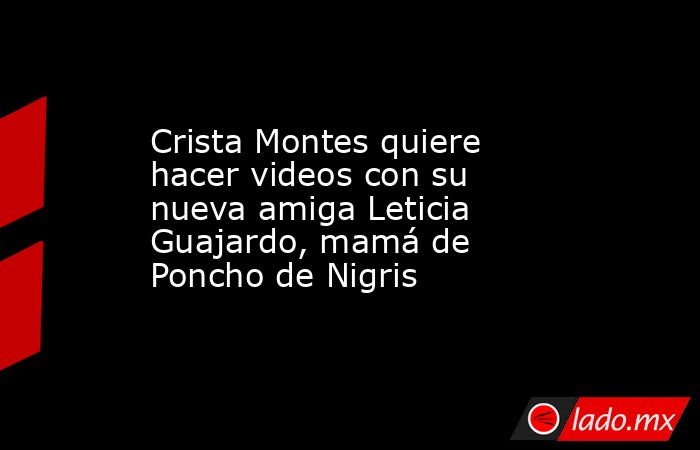 Crista Montes quiere hacer videos con su nueva amiga Leticia Guajardo, mamá de Poncho de Nigris. Noticias en tiempo real