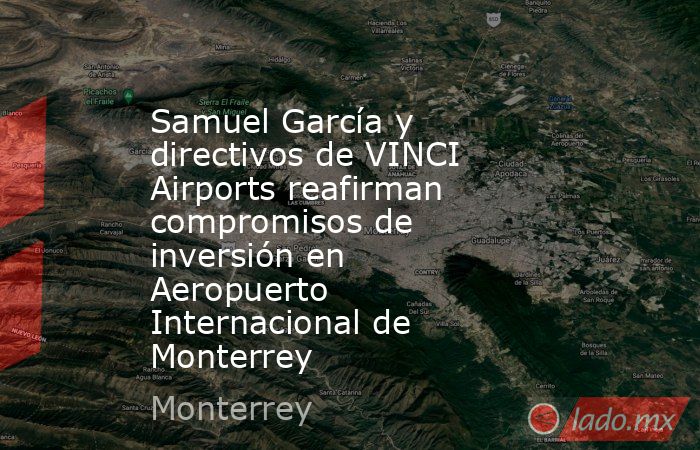 Samuel García y directivos de VINCI Airports reafirman compromisos de inversión en Aeropuerto Internacional de Monterrey. Noticias en tiempo real