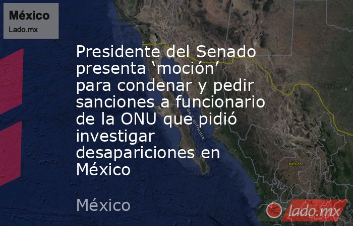 Presidente del Senado presenta ‘moción’ para condenar y pedir sanciones a funcionario de la ONU que pidió investigar desapariciones en México. Noticias en tiempo real