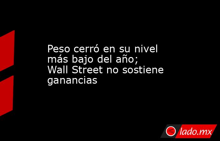 Peso cerró en su nivel más bajo del año; Wall Street no sostiene ganancias. Noticias en tiempo real