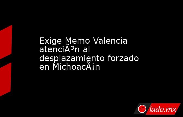 Exige Memo Valencia atenciÃ³n al desplazamiento forzado en MichoacÃ¡n   . Noticias en tiempo real