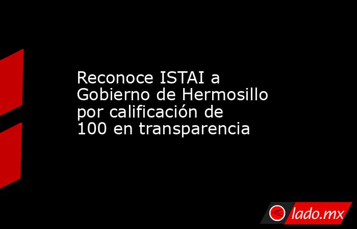 Reconoce ISTAI a Gobierno de Hermosillo por calificación de 100 en transparencia. Noticias en tiempo real