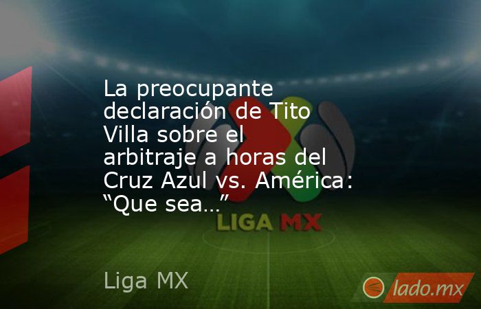 La preocupante declaración de Tito Villa sobre el arbitraje a horas del Cruz Azul vs. América: “Que sea…”. Noticias en tiempo real