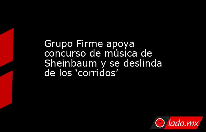 Grupo Firme apoya concurso de música de Sheinbaum y se deslinda de los ‘corridos’. Noticias en tiempo real
