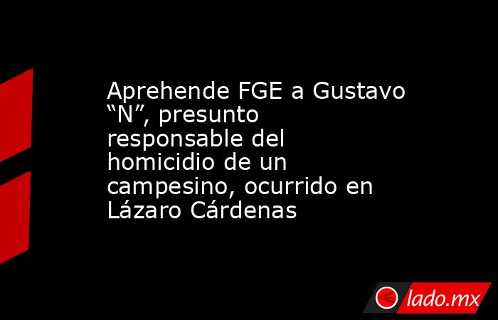 Aprehende FGE a Gustavo “N”, presunto responsable del homicidio de un campesino, ocurrido en Lázaro Cárdenas. Noticias en tiempo real
