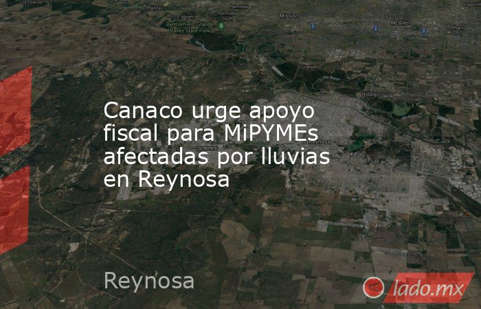 Canaco urge apoyo fiscal para MiPYMEs afectadas por lluvias en Reynosa. Noticias en tiempo real