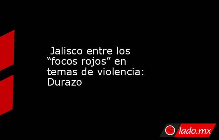  Jalisco entre los “focos rojos” en temas de violencia: Durazo. Noticias en tiempo real