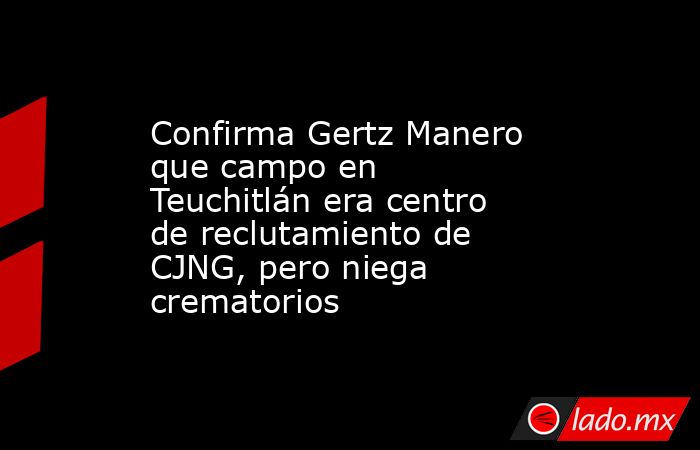 Confirma Gertz Manero que campo en Teuchitlán era centro de reclutamiento de CJNG, pero niega crematorios. Noticias en tiempo real