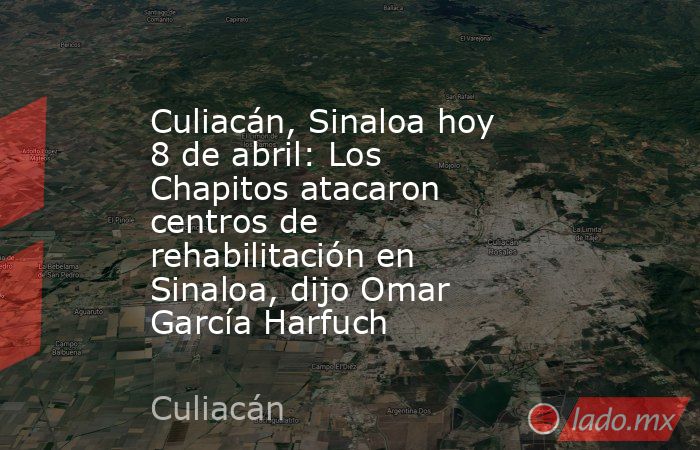 Culiacán, Sinaloa hoy 8 de abril: Los Chapitos atacaron centros de rehabilitación en Sinaloa, dijo Omar García Harfuch . Noticias en tiempo real