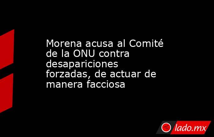 Morena acusa al Comité de la ONU contra desapariciones forzadas, de actuar de manera facciosa. Noticias en tiempo real