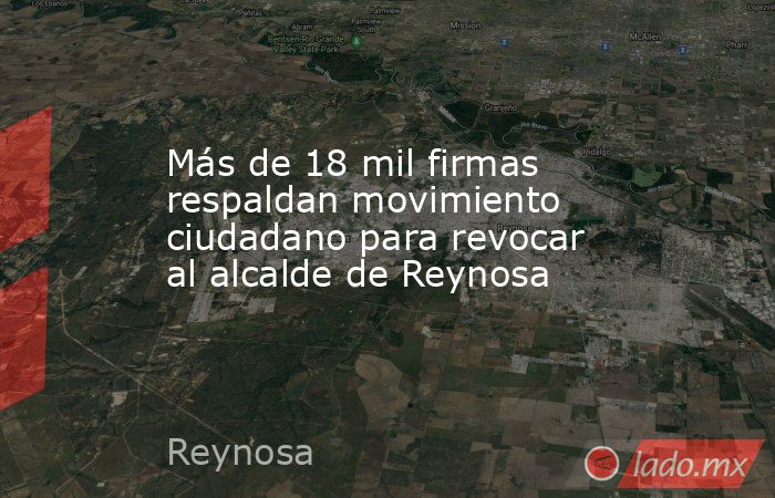 Más de 18 mil firmas respaldan movimiento ciudadano para revocar al alcalde de Reynosa. Noticias en tiempo real