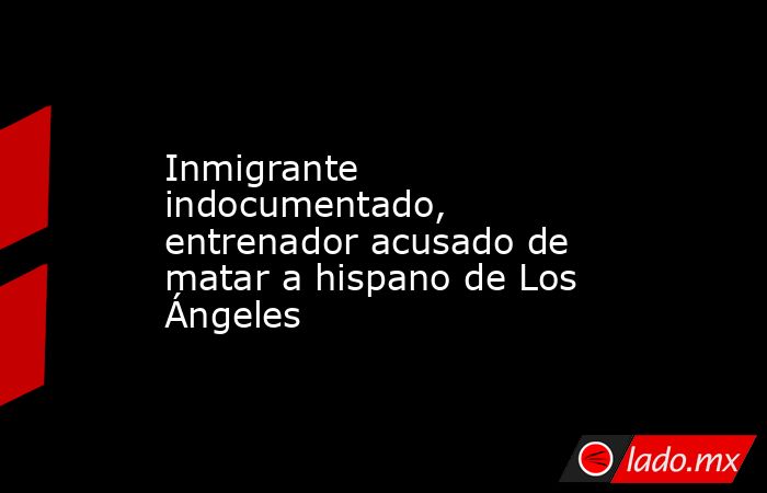 Inmigrante indocumentado, entrenador acusado de matar a hispano de Los Ángeles. Noticias en tiempo real