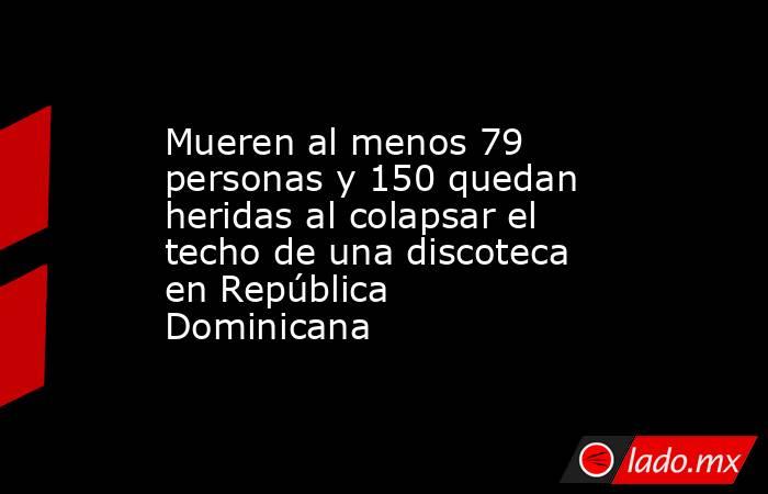 Mueren al menos 79 personas y 150 quedan heridas al colapsar el techo de una discoteca en República Dominicana. Noticias en tiempo real