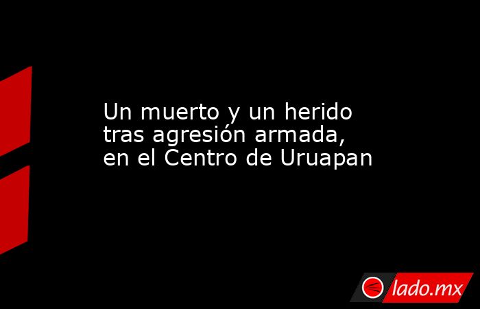 Un muerto y un herido tras agresión armada, en el Centro de Uruapan. Noticias en tiempo real